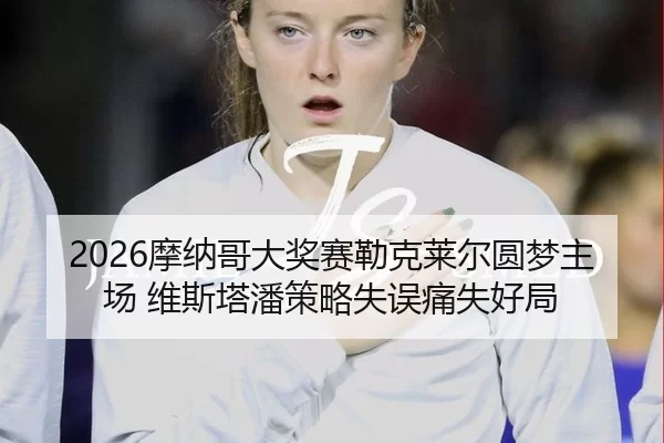 2026摩纳哥大奖赛勒克莱尔圆梦主场 维斯塔潘策略失误痛失好局