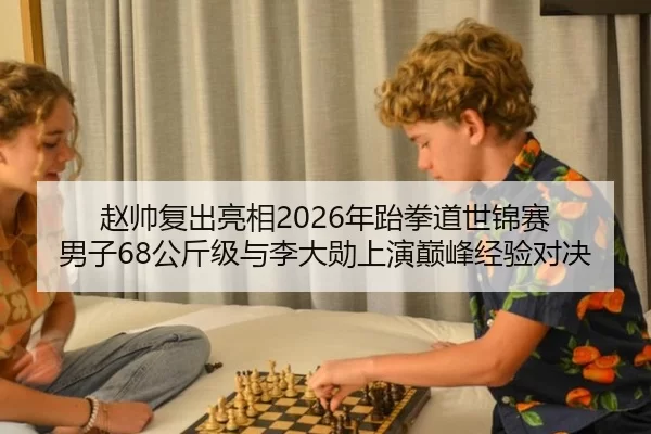 赵帅复出亮相2026年跆拳道世锦赛 男子68公斤级与李大勋上演巅峰经验对决